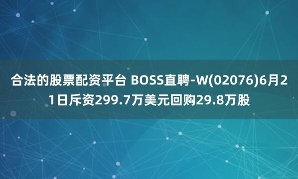 合法的股票配资平台 BOSS直聘-W(02076)6月21日斥资299.7万美元回购29.8万股