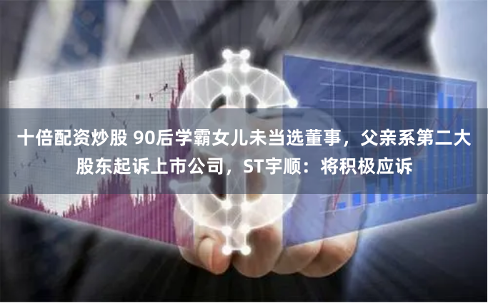 十倍配资炒股 90后学霸女儿未当选董事，父亲系第二大股东起诉上市公司，ST宇顺：将积极应诉