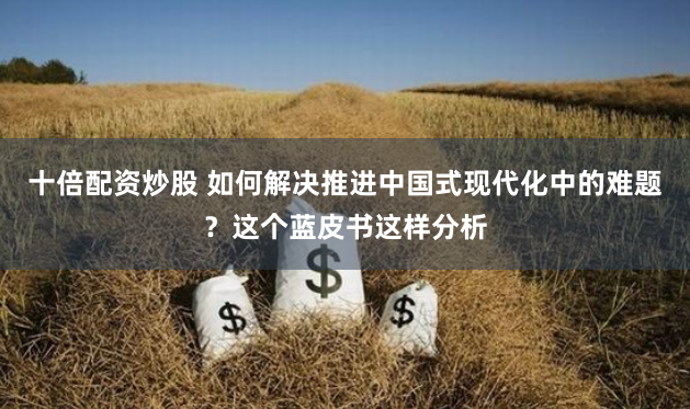 十倍配资炒股 如何解决推进中国式现代化中的难题？这个蓝皮书这样分析