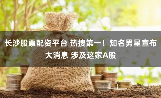 长沙股票配资平台 热搜第一！知名男星宣布大消息 涉及这家A股