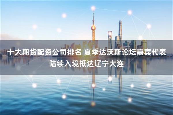 十大期货配资公司排名 夏季达沃斯论坛嘉宾代表陆续入境抵达辽宁大连