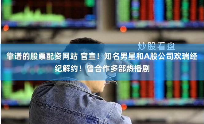 靠谱的股票配资网站 官宣！知名男星和A股公司欢瑞经纪解约！曾合作多部热播剧