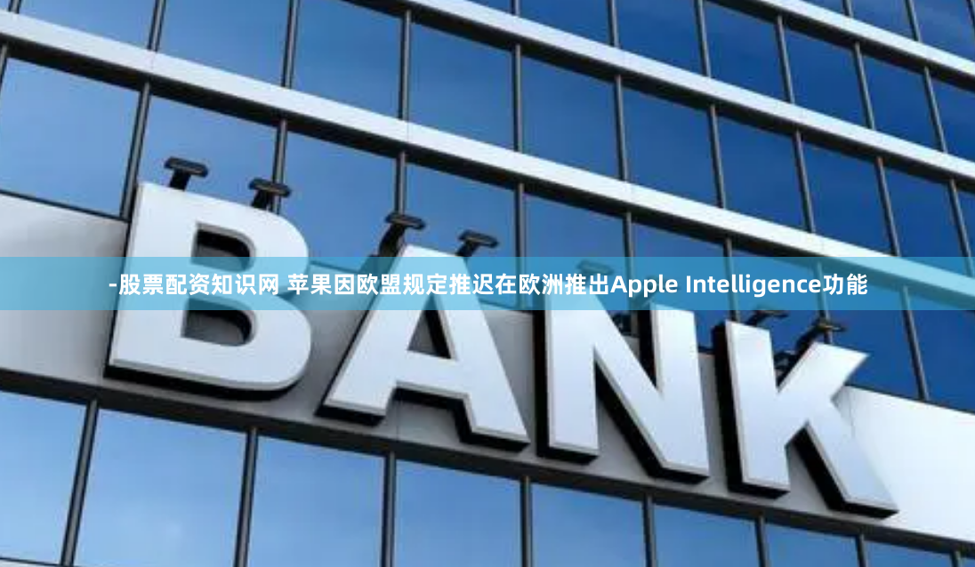 -股票配资知识网 苹果因欧盟规定推迟在欧洲推出Apple Intelligence功能