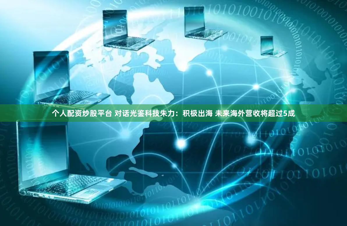 个人配资炒股平台 对话光鉴科技朱力：积极出海 未来海外营收将超过5成