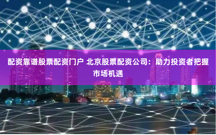 配资靠谱股票配资门户 北京股票配资公司：助力投资者把握市场机遇