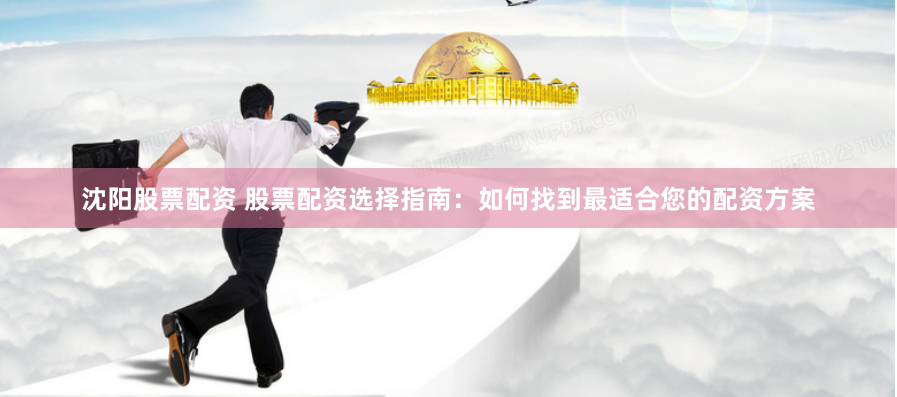 沈阳股票配资 股票配资选择指南：如何找到最适合您的配资方案