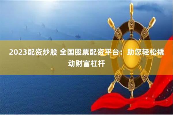 2023配资炒股 全国股票配资平台：助您轻松撬动财富杠杆