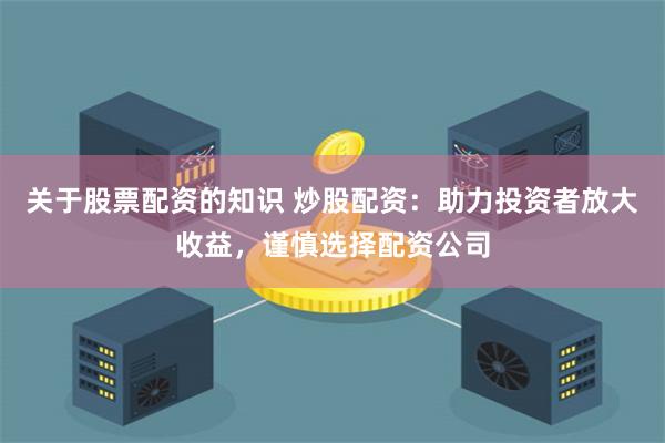 关于股票配资的知识 炒股配资：助力投资者放大收益，谨慎选择配资公司