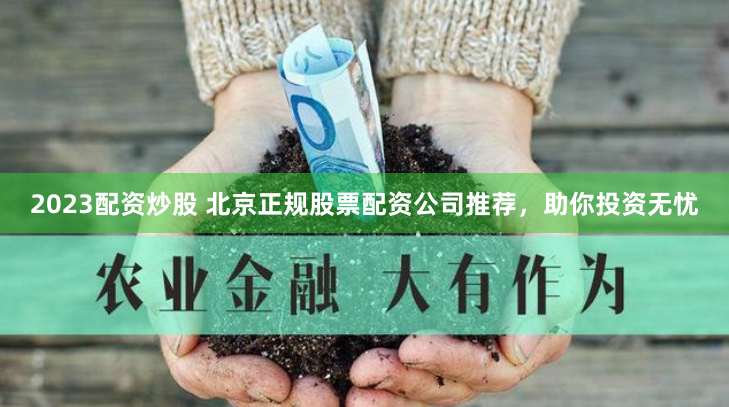2023配资炒股 北京正规股票配资公司推荐，助你投资无忧
