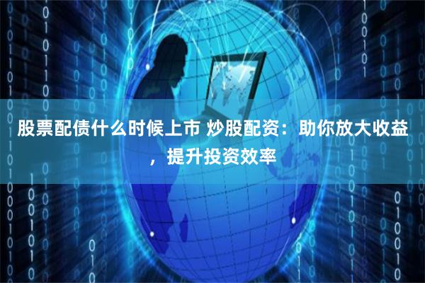 股票配债什么时候上市 炒股配资:助你放大收益,提升投资效率