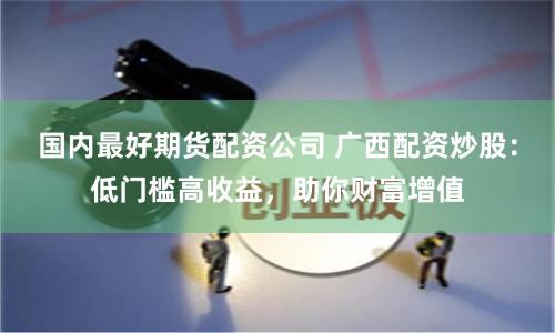 国内最好期货配资公司 广西配资炒股：低门槛高收益，助你财富增值