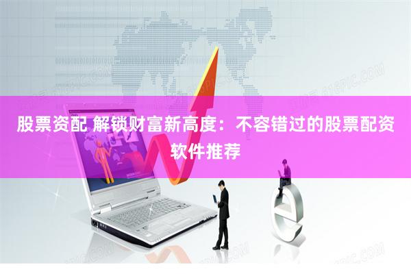 股票资配 解锁财富新高度：不容错过的股票配资软件推荐