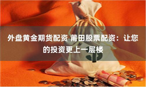 外盘黄金期货配资 莆田股票配资：让您的投资更上一层楼