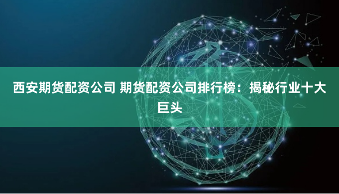 西安期货配资公司 期货配资公司排行榜：揭秘行业十大巨头