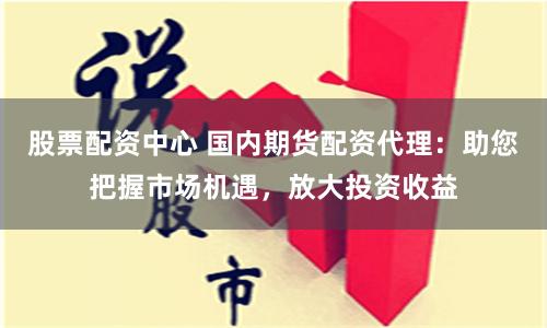 股票配资中心 国内期货配资代理：助您把握市场机遇，放大投资收益
