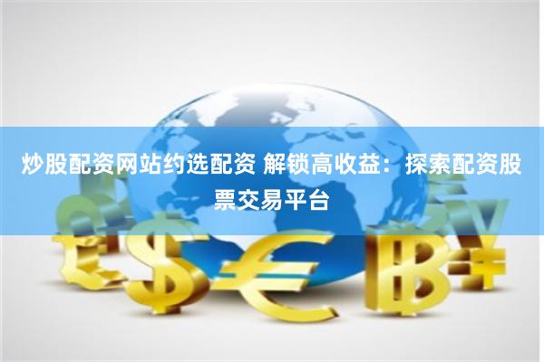 炒股配资网站约选配资 解锁高收益:探索配资股票交易平台