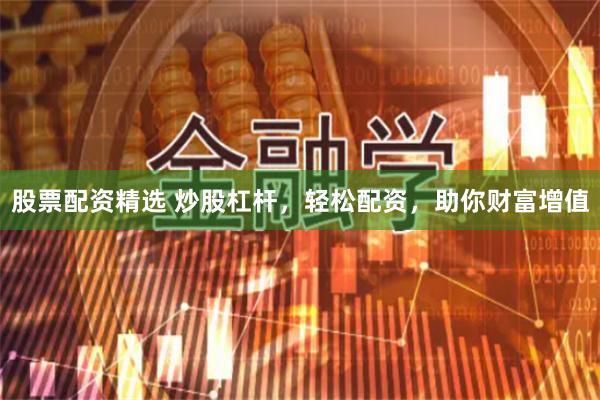 股票配资精选 炒股杠杆，轻松配资，助你财富增值