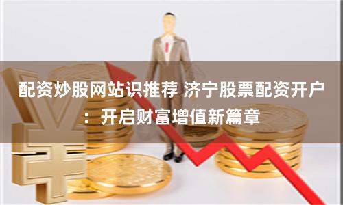 配资炒股网站识推荐 济宁股票配资开户：开启财富增值新篇章