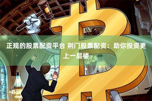 正规的股票配资平台 荆门股票配资：助你投资更上一层楼