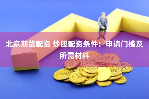 北京期货配资 炒股配资条件：申请门槛及所需材料