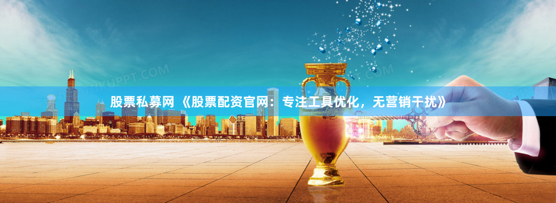 股票私募网 《股票配资官网：专注工具优化，无营销干扰》