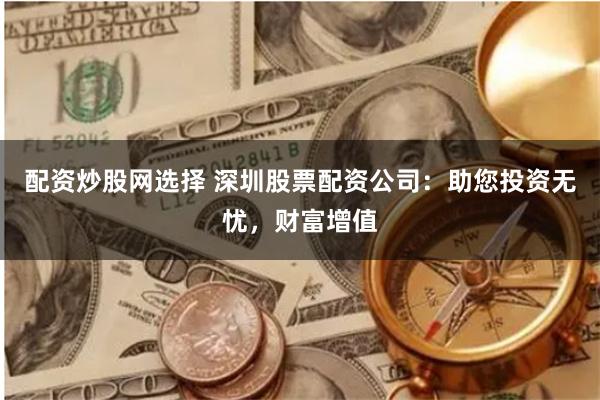 配资炒股网选择 深圳股票配资公司：助您投资无忧，财富增值